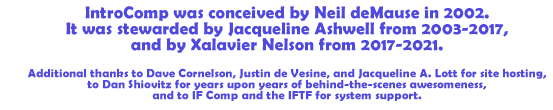 Credits: Conceived by Neil deMause in 2002, stewarded by Jacqueline A. Lott from 2003-2017, and adopted by Xalavier Nelson effective 2017. Additional thanks to Dave Cornelson, Justin de Visine, and Jacqueline A. Lott for site hosting, to Dan Shiovitz for years upon years of behind-the-scenes awesomeness, and to the IF Comp and Interactive Fiction Technology Foundation for system support.